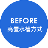 BEFORE 高置水槽方式